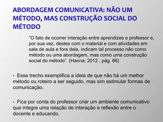 ABORDAGEM COMUNICATIVA: NÃO UM
MÉTODO, MAS CONSTRUÇÃO SOCIAL DO
MÉTODO
“O fato de ocorrer interação entre aprendizes e professor e,
por sua vez, destes com o material e com atividades em
sala de aula e fora dela, indicam tal processo não como
método ou uma abordagem, mas como uma construção
social do método”. (Hanna; 2012 , pág. 66)
• Esse trecho exemplifica a ideia de que não há um melhor
método ou roteiro a ser seguido, mas sim estimular formas de
comunicação.
• Fica por conta do professor criar um ambiente comunicativo
que integre uma relação de interação e reflexão entre o
docente e educando.
 