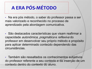 A ERA PÓS-MÉTODO
• Na era pós método, o saber do professor passa a ser
mais valorizado e reconhecido no processo de
aprendizado pela abordagem comunicativa.
• São destacados características que visam reafirmar a
capacidade autonômica, pragmática e reflexiva do
professor em desenvolver seu próprio método e propósito
para aplicar determinado conteúdo dependendo das
circunstâncias.
• Também são ressaltados os conhecimentos subjetivos
do professor referente a seu contexto e da inserção de um
contexto dentro do contexto do aluno.
 