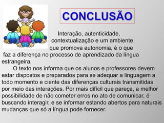 Interação, autenticidade,
contextualização e um ambiente
que promova autonomia, é o que
faz a diferença no processo de aprendizado da língua
estrangeira.
O texto nos informa que os alunos e professores devem
estar dispostos e preparados para se adequar a linguagem a
todo momento e ciente das diferenças culturais transmitidas
por meio das interações. Por mais difícil que pareça, a melhor
possibilidade de não cometer erros no ato de comunicar, é
buscando interagir, e se informar estando abertos para naturais
mudanças que só a língua pode fornecer.
 