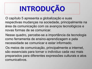 INTRODUÇÃO
O capítulo 5 apresenta a globalização e suas
respectivas mudanças na sociedade, principalmente na
área da comunicação com os avanços tecnológicos e
novas formas de se comunicar.
Nesse quadro, percebe-se a importância da tecnologia
como ferramenta de ensino-aprendizagem e pela
necessidade se comunicar e estar informado.
Os meios de comunicação, principalmente a internet,
são essenciais para tornar o individuo cada vez mais
preparados para diferentes expressões culturais e atos
comunicativos.
 