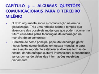 CAPÍTULO 5 – ALGUMAS QUESTÕES
COMUNICACIONAIS PARA O TERCEIRO
MILÊNIO
• O texto argumenta sobre a comunicação na era da
globalização. Trás uma reflexão sobre o tempos que
vivemos e das possíveis mudanças que podem ocorrer no
futuro causadas pelas tecnologias de informação na
maneira de se comunicar.
• Percebe-se como principal papel da tecnologia gerar
novos fluxos comunicativos em escala mundial, e para
isso é muito importante estabelecer diversas formas de
ensino, dando enfoque cultural-internacional e expandindo
vários pontos de vistas das informações recebidas
diariamente.
 
