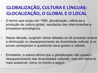 • O termo que surgiu em 1990, glocalização, refere-se a
produção de cultura global, resultados das interconexões e
processos tecnológicos.
• Nessa década, surgiram vários debates se tal processo levaria
a diminuição ou desaparecimento da diversidade cultural, e os
povos começariam a questionar seus gostos e valores.
• Entretanto, a autora afirma que a globalização não causa o
desaparecimento das diversidades culturais, mas sim deixa-lá
mais acessível, como no trecho a seguir:
GLOBALIZAÇÃO, CULTURA E LÍNGUAS:
GLOCALIZAÇÃO, O GLOBAL E O LOCAL
 