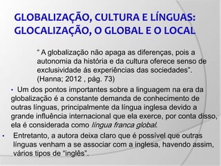 “ A globalização não apaga as diferenças, pois a
autonomia da história e da cultura oferece senso de
exclusividade ás experiências das sociedades”.
(Hanna; 2012 , pág. 73)
• Um dos pontos importantes sobre a linguagem na era da
globalização é a constante demanda de conhecimento de
outras línguas, principalmente da língua inglesa devido a
grande influência internacional que ela exerce, por conta disso,
ela é considerada como língua franca global.
• Entretanto, a autora deixa claro que é possível que outras
línguas venham a se associar com a inglesa, havendo assim,
vários tipos de “inglês”.
GLOBALIZAÇÃO, CULTURA E LÍNGUAS:
GLOCALIZAÇÃO, O GLOBAL E O LOCAL
 