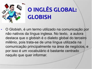 • O Globish, é um termo utilizado na comunicação por
não nativos da língua inglesa. No texto, a autora
destaca que o globish é o dialeto global do terceiro
milênio, pois trata-se de uma língua utilizada na
comunicação principalmente na área de negócios, e
por isso é um vocabulário é bastante centrado
naquilo que quer informar.
O INGLÊS GLOBAL:
GLOBISH
 