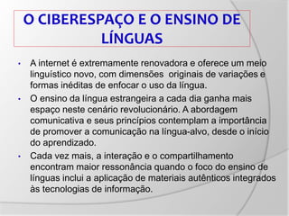O CIBERESPAÇO E O ENSINO DE
LÍNGUAS
• A internet é extremamente renovadora e oferece um meio
linguístico novo, com dimensões originais de variações e
formas inéditas de enfocar o uso da língua.
• O ensino da língua estrangeira a cada dia ganha mais
espaço neste cenário revolucionário. A abordagem
comunicativa e seus princípios contemplam a importância
de promover a comunicação na língua-alvo, desde o início
do aprendizado.
• Cada vez mais, a interação e o compartilhamento
encontram maior ressonância quando o foco do ensino de
línguas inclui a aplicação de materiais autênticos integrados
às tecnologias de informação.
 