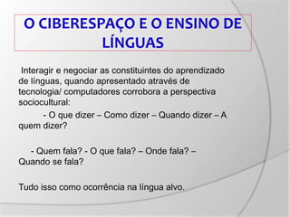 O CIBERESPAÇO E O ENSINO DE
LÍNGUAS
Interagir e negociar as constituintes do aprendizado
de línguas, quando apresentado através de
tecnologia/ computadores corrobora a perspectiva
sociocultural:
- O que dizer – Como dizer – Quando dizer – A
quem dizer?
- Quem fala? - O que fala? – Onde fala? –
Quando se fala?
Tudo isso como ocorrência na língua alvo.
 