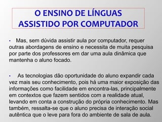 O ENSINO DE LÍNGUAS
ASSISTIDO POR COMPUTADOR
• Mas, sem dúvida assistir aula por computador, requer
outras abordagens de ensino e necessita de muita pesquisa
por parte dos professores em dar uma aula dinâmica que
mantenha o aluno focado.
• As tecnologias dão oportunidade do aluno expandir cada
vez mais seu conhecimento, pois há uma maior exposição das
informações como facilidade em encontra-las, principalmente
em contextos que fazem sentidos com a realidade atual,
levando em conta a construção do própria conhecimento. Mas
também, ressalta-se que o aluno precisa de interação social
autêntica que o leve para fora do ambiente de sala de aula.
 