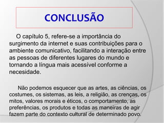 CONCLUSÃO
O capítulo 5, refere-se a importância do
surgimento da internet e suas contribuições para o
ambiente comunicativo, facilitando a interação entre
as pessoas de diferentes lugares do mundo e
tornando a língua mais acessível conforme a
necesidade.
Não podemos esquecer que as artes, as ciências, os
costumes, os sistemas, as leis, a religião, as crenças, os
mitos, valores morais e éticos, o comportamento, as
preferências, os produtos e todas as maneiras de agir
fazem parte do contexto cultural de determinado povo.
 