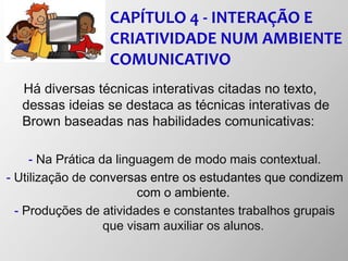 CAPÍTULO 4 - INTERAÇÃO E
CRIATIVIDADE NUM AMBIENTE
COMUNICATIVO
Há diversas técnicas interativas citadas no texto,
dessas ideias se destaca as técnicas interativas de
Brown baseadas nas habilidades comunicativas:
- Na Prática da linguagem de modo mais contextual.
- Utilização de conversas entre os estudantes que condizem
com o ambiente.
- Produções de atividades e constantes trabalhos grupais
que visam auxiliar os alunos.
 