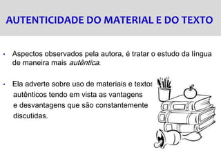 AUTENTICIDADE DO MATERIAL E DO TEXTO
• Aspectos observados pela autora, é tratar o estudo da língua
de maneira mais autêntica.
• Ela adverte sobre uso de materiais e textos
autênticos tendo em vista as vantagens
e desvantagens que são constantemente
discutidas.
 