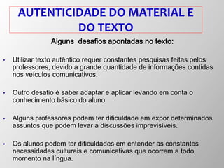 AUTENTICIDADE DO MATERIAL E
DO TEXTO
Alguns desafios apontadas no texto:
• Utilizar texto autêntico requer constantes pesquisas feitas pelos
professores, devido a grande quantidade de informações contidas
nos veículos comunicativos.
• Outro desafio é saber adaptar e aplicar levando em conta o
conhecimento básico do aluno.
• Alguns professores podem ter dificuldade em expor determinados
assuntos que podem levar a discussões imprevisíveis.
• Os alunos podem ter dificuldades em entender as constantes
necessidades culturais e comunicativas que ocorrem a todo
momento na língua.
 
