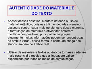 AUTENTICIDADE DO MATERIAL E
DO TEXTO
• Apesar dessas desafios, a autora defende o uso de
material autêntico, pois nas últimas décadas o ensino
passou a centrar cada mais no alunos e dessa maneira,
a formulação de materiais e atividades sofreram
modificações positivas, principalmente porque
atualmente muitas informações podem ser encontradas
no âmbito virtual, dessa forma, o conteúdo chega aos
alunos também no âmbito real.
• Utilizar de materiais e textos autênticos torna-se cada vez
mais essencial a medida que a linguagem vai se
expandindo por todos os meios de comunicação.
 