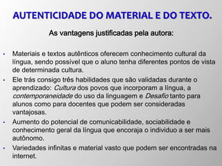 AUTENTICIDADE DO MATERIAL E DO TEXTO.
As vantagens justificadas pela autora:
• Materiais e textos autênticos oferecem conhecimento cultural da
língua, sendo possível que o aluno tenha diferentes pontos de vista
de determinada cultura.
• Ele trás consigo três habilidades que são validadas durante o
aprendizado: Cultura dos povos que incorporam a língua, a
contemporaneidade do uso da linguagem e Desafio tanto para
alunos como para docentes que podem ser consideradas
vantajosas.
• Aumento do potencial de comunicabilidade, sociabilidade e
conhecimento geral da língua que encoraja o individuo a ser mais
autônomo.
• Variedades infinitas e material vasto que podem ser encontradas na
internet.
 