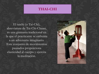 THAI-CHI


       El taichi (o Tai-Chi),
 abreviatura de Tai-Chi-Chuan,
 es una gimnasia tradicional en
la que el practicante se enfrenta
   a un adversario imaginario.
 Este conjunto de movimientos
      pausados proporciona
 elasticidad al cuerpo y ejercita
          la meditación.
 