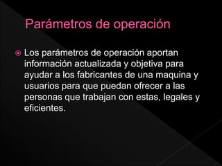  Los parámetros de operación aportan
información actualizada y objetiva para
ayudar a los fabricantes de una maquina y
usuarios para que puedan ofrecer a las
personas que trabajan con estas, legales y
eficientes.
 