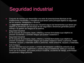  Conjunto de normas que desarrollan una serie de prescripciones técnicas en las
instalaciones industriales y energéticas que tienen como principal objetivo la seguridad
de los usuarios, trabajadores o terceros.
 La seguridad industrial es el equipo industrial seguro de herramientas que tienen por
objetivo la prevención que se ocupa de dar seguridad o directrices generales para el
manejo o la gestión de riesgos en el sistema.
 Seguridad Industrial
Es el conjunto de principios, leyes, criterios y normas formuladas cuyo objetivo es
prevenir accidentes v controlar riesgos que puedan ocasionar d
 Seguridad Industrial
Es el conjunto de principios, leyes, criterios y normas formuladas cuyo objetivo es
prevenir accidentes v controlar riesgos que puedan ocasionar daños a personas, medio
ambiente, equipos y materiales daños a personas, medio ambiente, equipos y materiales.
 Acto Inseguro
Es toda actividad que por acción u omisión del trabajador conlleva la violación de un
procedimiento, norma, reglamento o práctica segura establecida, tanto por el Estado
como por la Empresa, que puede producir incidente, accidente de trabajo, enfermedad
ocupacional o fatiga personal.
 