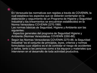 
En Venezuela las normativas son regidas a través de COVENIN, la
cual establece los aspectos que se deberán contemplar en la
elaboración y seguimiento de un Programa de Higiene y Seguridad
Industrial y los lineamientos se encuentran establecidos en la
Norma Venezolana COVENIN 2270:1995.
Las normas básicas de Seguridad, Higiene y Ambiente son las
siguientes:
· Aspectos generales del programa de Seguridad Higiene y
Ambiente (Normas Venezolanas COVENIN 2260-88).
 Según las Normas Venezolanas COVENIN 2270-88, la Seguridad
Industrial “es el conjunto de principios, leyes, criterios y normas
formuladas cuyo objetivo es el de controlar el riesgo de accidentes
y daños, tanto a las personas como a los equipos y materiales que
intervienen en el desarrollo de toda actividad productiva.
 