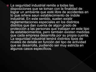  La seguridad industrial remite a todas las
disposiciones que se toman con la finalidad de
lograr un ambiente que esté libre de accidentes en
lo que refiere aaun establecimiento de índole
industrial. En este sentido, suelen existir
reglamentaciones especiales en los distintos
distritos que dan cuenta de algún grado de
protección a las personas que trabajan en este tipo
de establecimientos, pero también existen medidas
que cada empresa desarrolla por su propia cuenta.
La seguridad industrial tendrá distintos tipos de
niveles de detalle en función del tipo de actividad
que se desarrolla, pudiendo ser muy estricta en
algunos casos específicos.
 