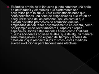  El ámbito propio de la industria puede contener una serie
de actividades y elementos que ciertamente son
peligrosos para la salud. Esta circunstancia hace que
sean necesarias una serie de disposiciones que traten de
asegurar la vida de las personas. Así, es común que
existan distintos protocolos de actuación que los
empleados deben tener obligatoriamente en cuenta, como
por ejemplo el de llevar máscaras, zapatos o ropas
especiales. Todas estas medidas tienen como finalidad
que los accidentes no sean fatales, que de alguna manera
sean manejables. Con el paso del tiempo y la toma de
datos en lo que respecta a los mismos, estas medidas
suelen evolucionar para hacerse más efectivas.
 