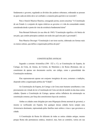 fundamenta o governo, regulando as divisões dos poderes soberanos, ordenando as pessoas
às quais cada um deles deve ser confiado e a maneira pela qual deve ser exercido”;
Para o francês Maurice Hauriou, consagrado jurista, assim conceitua “A Constituição
de um Estado é o conjunto de regras relativas ao governo e à vida da comunidade estatal,
considerada desde o ponto de vista da existência fundamental desta”
Para Bernard Schwartz (in sua obra de 1963) “Constituição significa a lei básica de
um país, que contém princípios cardeais em razão dos qual este país é governado”;
Para Maurice Duverger “Constituição é um texto escrito, elaborado em formas mais
ou menos solenes, que define a organização política do país”
CONSTITUIÇÕES ANTIGAS
Segundo a corrente Aristotélica (384 –322 a. C), as Constituições de Esparta, de
Cartago, de Creta, de Atenas, de Corinto, de Mantinéia e de Roma (Romana), não se
constituíam de apenas um documento escrito, um código, como a generalidade das
Constituições modernas.
Elas representavam apenas um conjunto inorgânico de usos, costumes e tradições,
dispondo sobre a organização política da “Cidade”.
As Constituições de Esparta, de Cartago e de Creta eram bastante semelhantes e isto
precisamente em virtude de ter a Constituição de Creta servido de modelo às das duas outras
cidades. Quanto a Constituição de Cartago, apenas sofreu influência da estruturação ou
constituição cretense, por força dos estreitíssimos laços de comércio.
Ambas as cidades eram dirigidas por uma Oligarquia (forma anormal de governo), o
mesmo se verificando em Esparta. Em qualquer dessas cidades havia sempre uma
Aristocracia dominante, representada pelas famílias mais nobres e ricas e que governava a
cidade.
A Constituição de Roma foi diferente de todas as outras cidades antigas, mesmo
porque Roma não permaneceu estática, imutável, mas, bem ao contrário, variou em sua
 