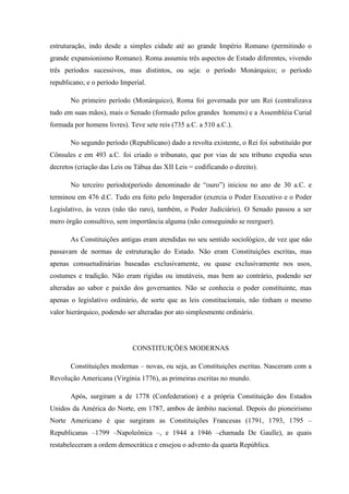 estruturação, indo desde a simples cidade até ao grande Império Romano (permitindo o
grande expansionismo Romano). Roma assumiu três aspectos de Estado diferentes, vivendo
três períodos sucessivos, mas distintos, ou seja: o período Monárquico; o período
republicano; e o período Imperial.
No primeiro período (Monárquico), Roma foi governada por um Rei (centralizava
tudo em suas mãos), mais o Senado (formado pelos grandes homens) e a Assembléia Curial
formada por homens livres). Teve sete reis (735 a.C. a 510 a.C.).
No segundo período (Republicano) dado a revolta existente, o Rei foi substituído por
Cônsules e em 493 a.C. foi criado o tribunato, que por vias de seu tribuno expedia seus
decretos (criação das Leis ou Tábua das XII Leis = codificando o direito).
No terceiro período(período denominado de “ouro”) iniciou no ano de 30 a.C. e
terminou em 476 d.C. Tudo era feito pelo Imperador (exercia o Poder Executivo e o Poder
Legislativo, às vezes (não tão raro), também, o Poder Judiciário). O Senado passou a ser
mero órgão consultivo, sem importância alguma (não conseguindo se reerguer).
As Constituições antigas eram atendidas no seu sentido sociológico, de vez que não
passavam de normas de estruturação do Estado. Não eram Constituições escritas, mas
apenas consuetudinárias baseadas exclusivamente, ou quase exclusivamente nos usos,
costumes e tradição. Não eram rígidas ou imutáveis, mas bem ao contrário, podendo ser
alteradas ao sabor e paixão dos governantes. Não se conhecia o poder constituinte, mas
apenas o legislativo ordinário, de sorte que as leis constitucionais, não tinham o mesmo
valor hierárquico, podendo ser alteradas por ato simplesmente ordinário.
CONSTITUIÇÕES MODERNAS
Constituições modernas – novas, ou seja, as Constituições escritas. Nasceram com a
Revolução Americana (Virgínia 1776), as primeiras escritas no mundo.
Após, surgiram a de 1778 (Confederation) e a própria Constituição dos Estados
Unidos da América do Norte, em 1787, ambos de âmbito nacional. Depois do pioneirismo
Norte Americano é que surgiram as Constituições Francesas (1791, 1793, 1795 –
Republicanas –1799 –Napoleônica –, e 1944 a 1946 –chamada De Gaulle), as quais
restabeleceram a ordem democrática e ensejou o advento da quarta República.
 