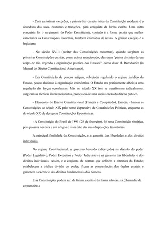 - Com raríssimas exceções, a primordial característica da Constituição moderna é o
abandono dos usos, costumes e tradições, para conquista da forma escrita. Uma outra
conquista foi o surgimento do Poder Constituinte, contudo é a forma escrita que melhor
caracteriza as Constituições modernas, também chamadas de novas. A grande exceção é a
Inglaterra.
- No século XVIII (caráter das Constituições modernas), quando surgiram as
primeiras Constituições escritas, como acima mencionado, elas eram “partes distintas de um
corpo de leis, regendo a organização política dos Estados”, como disse H. Rottshaefer (in
Manual de Direito Constitucional Americano).
- Era Constituição de poucos artigos, sobretudo regulando o regime jurídico do
Estado, pouco aludindo à organização econômica. O Estado era praticamente alheio a uma
regulação das forças econômicas. Mas no século XX isso se transformou radicalmente:
surgiram as técnicas intervencionistas, processou-se uma socialização do direito público.
- Elementos de Direito Constitucional (Francês e Comparado), Esmein, chamou as
Constituições do século XIX pelo nome expressivo de Constituições Políticas, enquanto as
do século XX ele designou Constituições Econômicas.
- A Constituição do Brasil de 1891 (24 de fevereiro), foi uma Constituição sintética,
pois possuía noventa e um artigos e mais oito das suas disposições transitórias.
A principal finalidade da Constituição, é a garantia das liberdades e dos direitos
individuais.
No regime Constitucional, o governo baseado (alicerçado) na divisão do poder
(Poder Legislativo, Poder Executivo e Poder Judiciário) e na garantia das liberdades e dos
direitos individuais. Assim, é o conjunto de normas que definem a estrutura do Estado;
estabelecem a tríplice divisão do poder; fixam as competências dos órgãos estatais e
garantem o exercício dos direitos fundamentais dos homens.
E as Constituições podem ser: da forma escrita e da forma não escrita (chamadas de
costumeiras).
 
