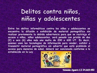 Entre los delitos informáticos contra los niños y adolescentes se
encuentra la difusión o exhibición de material pornográfico sin
realizar previamente la debida advertencia para que se restrinja el
acceso a niños, niñas adolescentes, será penado con prisión de dos
(2) a seis (6) años más una multa de 200 a 600 UT. Es decir,
quienes usen las tecnologías de información para vender, exhibir o
transmitir material pornográfico sin advertir que está prohibido el
acceso para menores de edad, deberá ser sancionado conforme a lo
establecido en la Ley
 