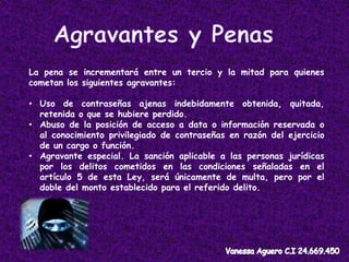 La pena se incrementará entre un tercio y la mitad para quienes
cometan los siguientes agravantes:
• Uso de contraseñas ajenas indebidamente obtenida, quitada,
retenida o que se hubiere perdido.
• Abuso de la posición de acceso a data o información reservada o
al conocimiento privilegiado de contraseñas en razón del ejercicio
de un cargo o función.
• Agravante especial. La sanción aplicable a las personas jurídicas
por los delitos cometidos en las condiciones señaladas en el
artículo 5 de esta Ley, será únicamente de multa, pero por el
doble del monto establecido para el referido delito.
 