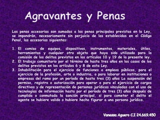 Las penas accesorias son sumadas a las penas principales previstas en la Ley,
se impondrán, necesariamente sin perjuicio de las establecidas en el Código
Penal, las accesorias siguientes:
1. El comiso de equipos, dispositivos, instrumentos, materiales, útiles,
herramientas y cualquier otro objeto que haya sido utilizado para la
comisión de los delitos previstos en los artículos 10 y 19 de la presente ley.
2. El trabajo comunitario por el término de hasta tres años en los casos de los
delitos previstos en los artículos 6 y 8 de esta Ley.
3. Inhabilitación para el ejercicio de funciones o empleos públicos, para el
ejercicio de la profesión, arte o industria, o para laborar en instituciones o
empresas del ramo por un período de hasta tres (3) años La suspensión del
permiso, registro o autorización para operar o para el ejercicio de cargos
directivos y de representación de personas jurídicas vinculadas con el uso de
tecnologías de información hasta por el período de tres (3) años después de
cumplida o conmutada la sanción principal, si para cometer el delito el
agente se hubiere valido o hubiere hecho figurar a una persona jurídica.
 