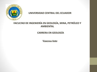 VanessaAnte
UNIVERSIDAD CENTRAL DEL ECUADOR
FACULTAD DE INGENIERÍA EN GEOLOGÍA, MINA, PETRÓLEO Y
AMBIENTAL
CARRERA EN GEOLOGÍA
 