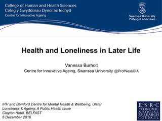 Health and Loneliness in Later Life
Vanessa Burholt
Centre for Innovative Ageing, Swansea University @ProfNessCIA
IPH and Bamford Centre for Mental Health & Wellbeing, Ulster
Loneliness & Ageing: A Public Health Issue
Clayton Hotel, BELFAST
6 December 2016
 