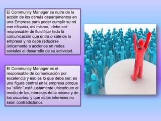 El Community Manager se nutre de la
acción de los demás departamentos en
una Empresa para poder cumplir su rol
con eficacia, asi mismo, debe ser
responsable de fluidificar toda la
comunicación que entra o sale de la
empresa y no debe reducirse
únicamente a acciones en redes
sociales el desarrollo de su actividad.
El Community Manager es el
responsable de comunicación por
excelencia y eso es lo que debe ser; es
una figura central en la empresa porque
su “sillón” está justamente ubicado en el
medio de los intereses de la misma y de
los usuarios; y que estos intereses no
sean contradictorios
 