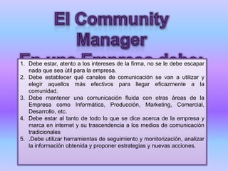 1. Debe estar, atento a los intereses de la firma, no se le debe escapar
nada que sea útil para la empresa.
2. Debe establecer qué canales de comunicación se van a utilizar y
elegir aquellos más efectivos para llegar eficazmente a la
comunidad.
3. Debe mantener una comunicación fluida con otras áreas de la
Empresa como Informática, Producción, Marketing, Comercial,
Desarrollo, etc.
4. Debe estar al tanto de todo lo que se dice acerca de la empresa y
marca en internet y su trascendencia a los medios de comunicación
tradicionales
5. .Debe utilizar herramientas de seguimiento y monitorización, analizar
la información obtenida y proponer estrategias y nuevas acciones.
 