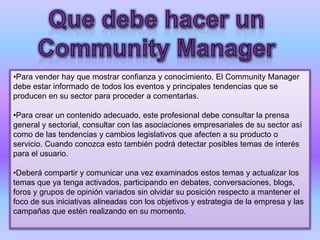 •Para vender hay que mostrar confianza y conocimiento. El Community Manager
debe estar informado de todos los eventos y principales tendencias que se
producen en su sector para proceder a comentarlas.
•Para crear un contenido adecuado, este profesional debe consultar la prensa
general y sectorial, consultar con las asociaciones empresariales de su sector así
como de las tendencias y cambios legislativos que afecten a su producto o
servicio. Cuando conozca esto también podrá detectar posibles temas de interés
para el usuario.
•Deberá compartir y comunicar una vez examinados estos temas y actualizar los
temas que ya tenga activados, participando en debates, conversaciones, blogs,
foros y grupos de opinión variados sin olvidar su posición respecto a mantener el
foco de sus iniciativas alineadas con los objetivos y estrategia de la empresa y las
campañas que estén realizando en su momento.
 