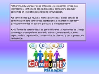 •El Community Manager debe entonces seleccionar los temas más
interesantes, confirmarlo con la dirección y comenzar a producir
contenido en los distintos canales de comunicación.
•Es conveniente que revise al menos dos veces al día los canales de
comunicación para conocer las aportaciones e intentar responder y
participar en todos los canales proactiva e inmediatamente
•Otra forma de obtener ideas se genera durante las reuniones de trabajo
con colegas o compañeros en modo informal, comentando nuevos
aspectos de la organización, comentarios de clientes, y, por supuesto, de
la dirección.
 