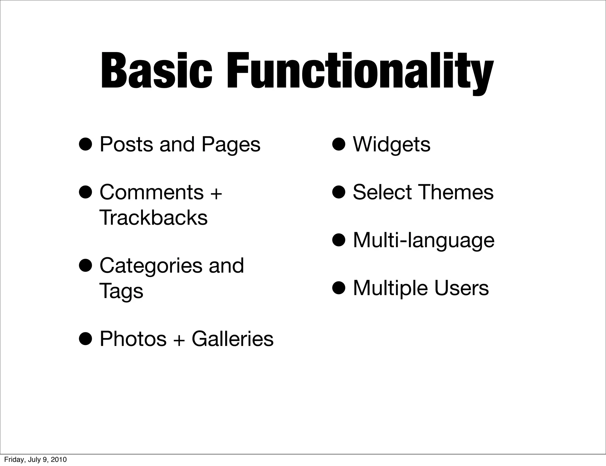 Basic Functionality
                       • Posts and Pages      • Widgets
                       • Comments +           • Select Themes
                         Trackbacks
                                              • Multi-language
                       • Categories and
                         Tags                 • Multiple Users
                       • Photos + Galleries


Friday, July 9, 2010
 