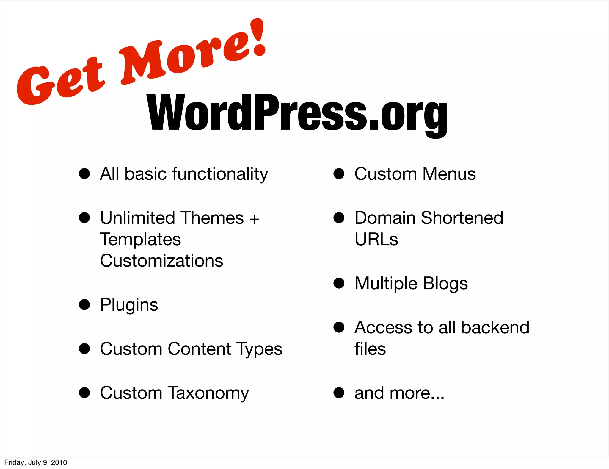 M ore!
    G et
          WordPress.org
                       • All basic functionality   • Custom Menus
                       • Unlimited Themes +        • Domain Shortened
                          Templates                  URLs
                          Customizations
                                                   • Multiple Blogs
                       • Plugins
                                                   • Access to all backend
                       • Custom Content Types        ﬁles

                       • Custom Taxonomy           • and more...

Friday, July 9, 2010
 