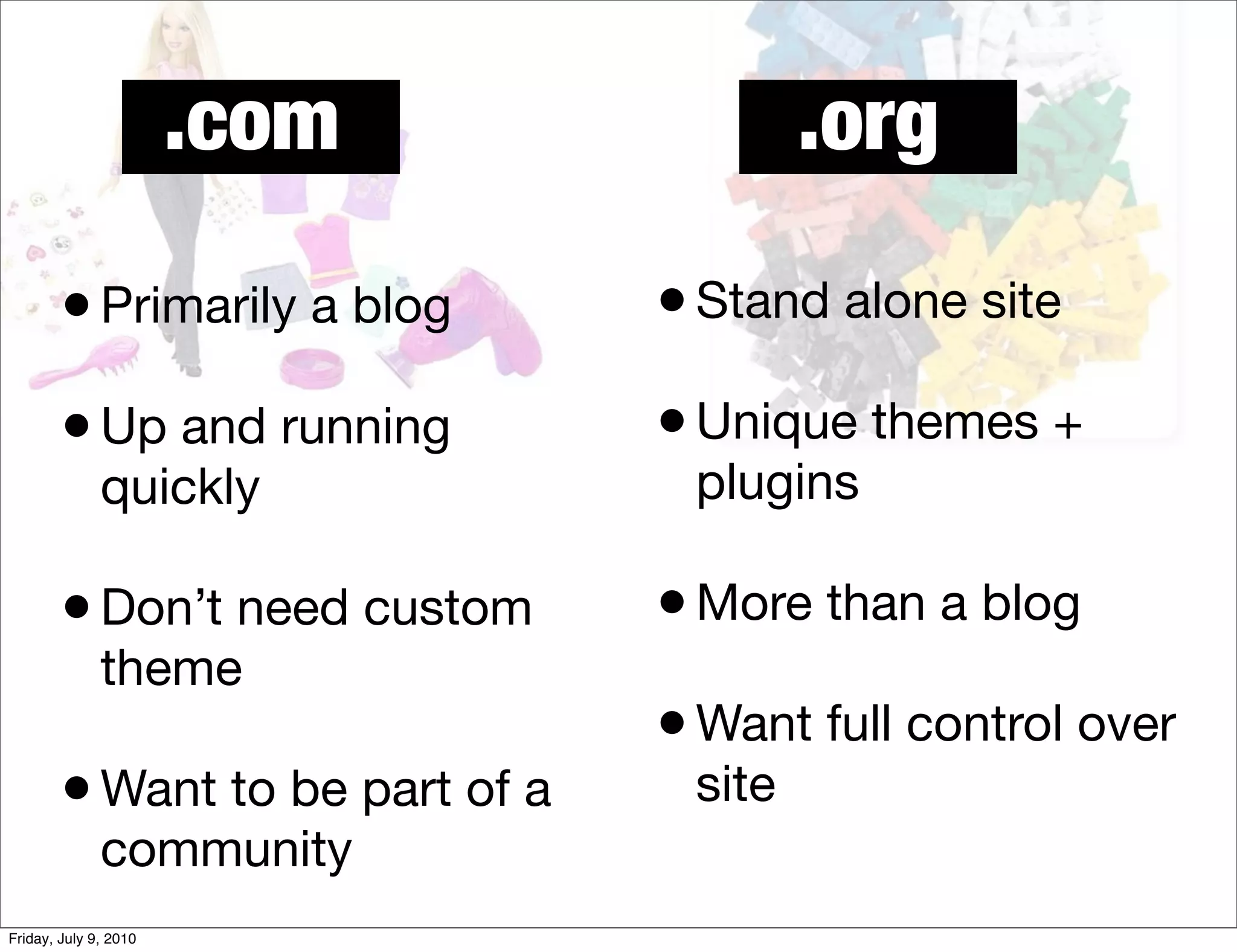 .com              .org

        • Primarily a blog       • Stand alone site
        • Up and running         • Unique themes +
              quickly             plugins

        • Don’t need custom      • More than a blog
              theme
                                 • Want full control over
        • Want to be part of a    site
              community
Friday, July 9, 2010
 