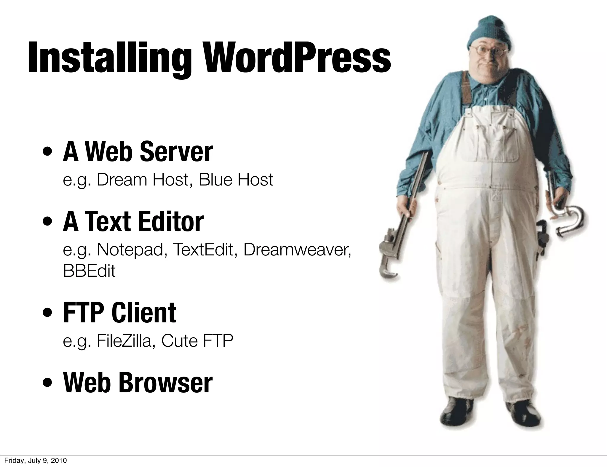 Installing WordPress

           • A Web Server
                  e.g. Dream Host, Blue Host

           • A Text Editor
                  e.g. Notepad, TextEdit, Dreamweaver,
                  BBEdit

           • FTP Client
                  e.g. FileZilla, Cute FTP

           • Web Browser

Friday, July 9, 2010
 