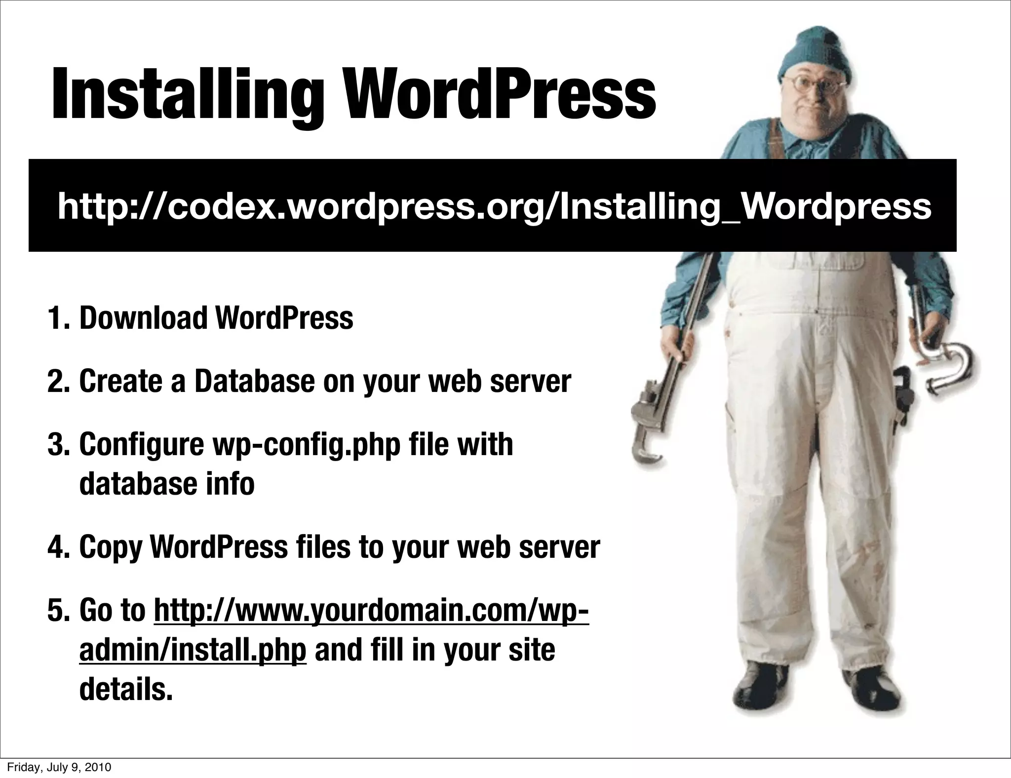 Installing WordPress
         http://codex.wordpress.org/Installing_Wordpress

       1. Download WordPress
       2. Create a Database on your web server
       3. Conﬁgure wp-conﬁg.php ﬁle with
          database info
       4. Copy WordPress ﬁles to your web server
       5. Go to http://www.yourdomain.com/wp-
          admin/install.php and ﬁll in your site
          details.

Friday, July 9, 2010
 
