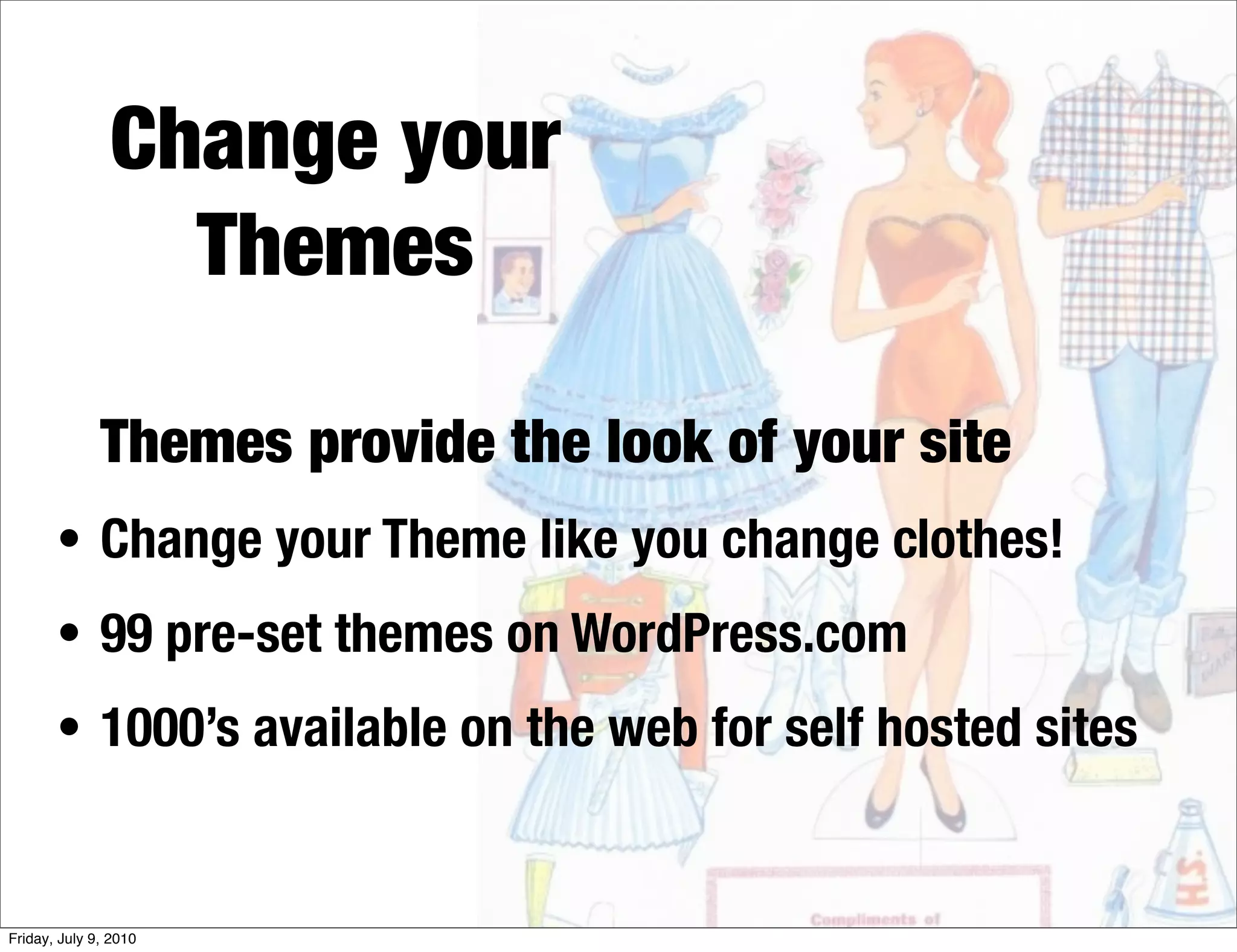 Change your
                 Themes

              Themes provide the look of your site
       • Change your Theme like you change clothes!
       • 99 pre-set themes on WordPress.com
       • 1000’s available on the web for self hosted sites



Friday, July 9, 2010
 