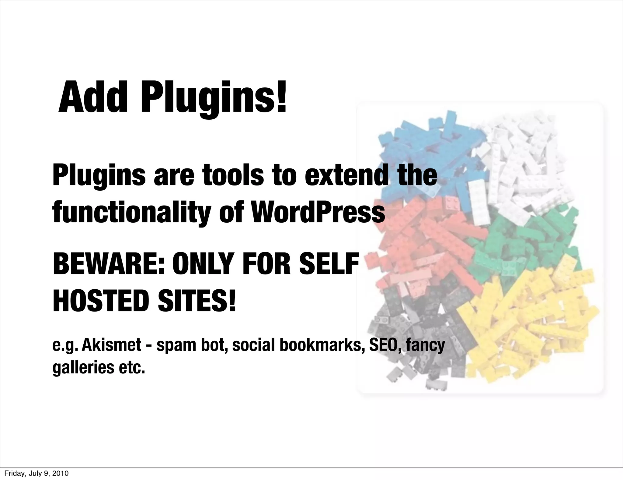 Add Plugins!
              Plugins are tools to extend the
              functionality of WordPress
              BEWARE: ONLY FOR SELF
              HOSTED SITES!
              e.g. Akismet - spam bot, social bookmarks, SEO, fancy
              galleries etc.




Friday, July 9, 2010
 