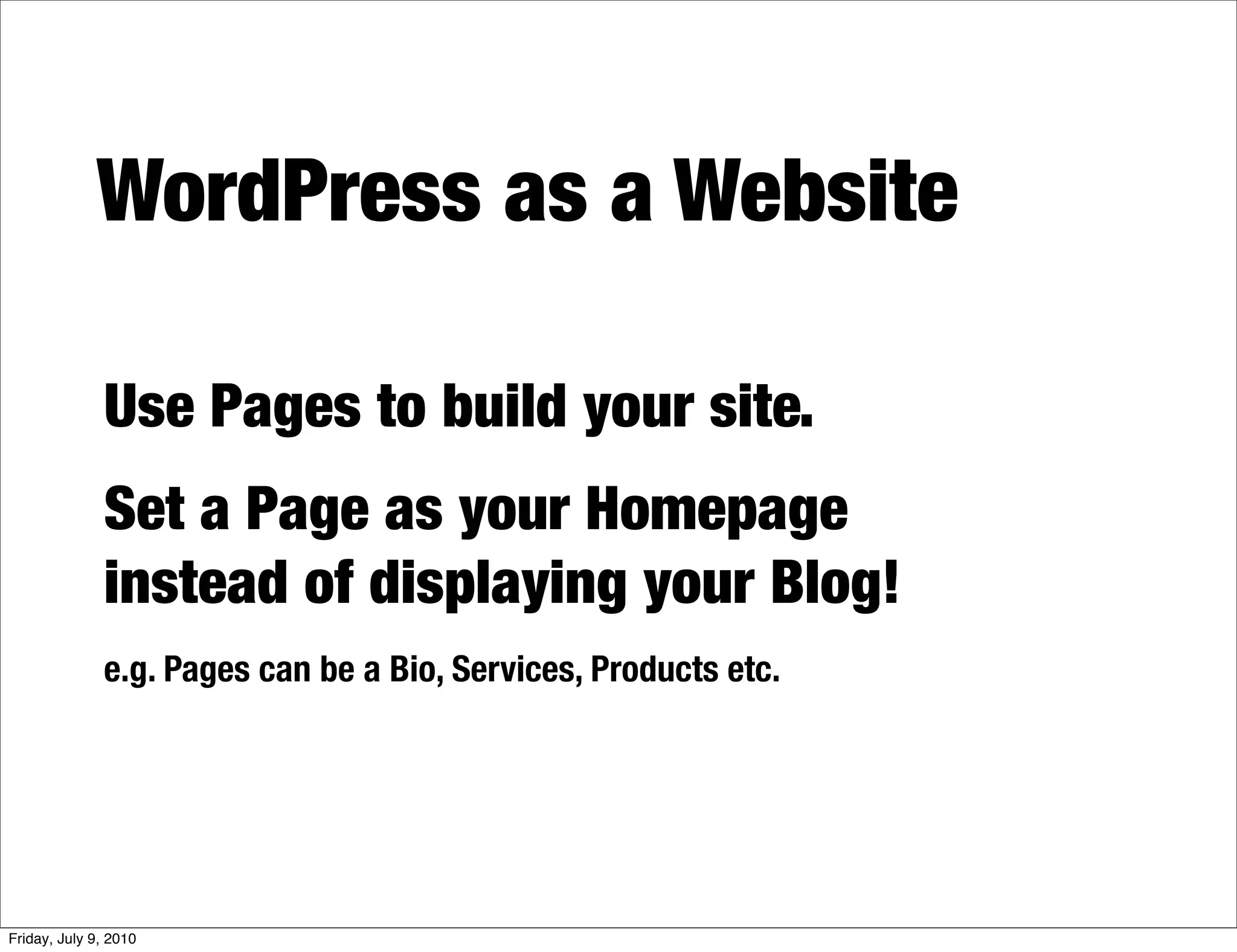 WordPress as a Website

              Use Pages to build your site.
              Set a Page as your Homepage
              instead of displaying your Blog!
              e.g. Pages can be a Bio, Services, Products etc.




Friday, July 9, 2010
 