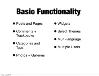 Basic Functionality
                       • Posts and Pages      • Widgets
                       • Comments +           • Select Themes
                         Trackbacks
                                              • Multi-language
                       • Categories and
                         Tags                 • Multiple Users
                       • Photos + Galleries


Friday, July 9, 2010
 