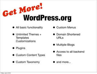 M ore!
    G et
          WordPress.org
                       • All basic functionality   • Custom Menus
                       • Unlimited Themes +        • Domain Shortened
                          Templates                  URLs
                          Customizations
                                                   • Multiple Blogs
                       • Plugins
                                                   • Access to all backend
                       • Custom Content Types        ﬁles

                       • Custom Taxonomy           • and more...

Friday, July 9, 2010
 