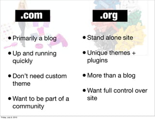 .com              .org

        • Primarily a blog       • Stand alone site
        • Up and running         • Unique themes +
              quickly             plugins

        • Don’t need custom      • More than a blog
              theme
                                 • Want full control over
        • Want to be part of a    site
              community
Friday, July 9, 2010
 