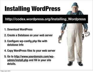 Installing WordPress
         http://codex.wordpress.org/Installing_Wordpress

       1. Download WordPress
       2. Create a Database on your web server
       3. Conﬁgure wp-conﬁg.php ﬁle with
          database info
       4. Copy WordPress ﬁles to your web server
       5. Go to http://www.yourdomain.com/wp-
          admin/install.php and ﬁll in your site
          details.

Friday, July 9, 2010
 
