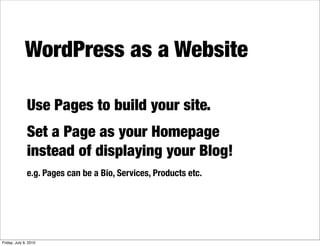 WordPress as a Website

              Use Pages to build your site.
              Set a Page as your Homepage
              instead of displaying your Blog!
              e.g. Pages can be a Bio, Services, Products etc.




Friday, July 9, 2010
 