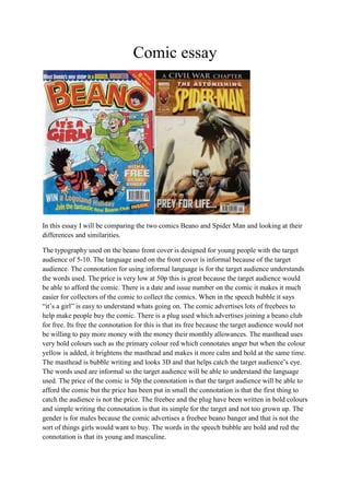 Comic essay
In this essay I will be comparing the two comics Beano and Spider Man and looking at their
differences and similarities.
The typography used on the beano front cover is designed for young people with the target
audience of 5-10. The language used on the front cover is informal because of the target
audience. The connotation for using informal language is for the target audience understands
the words used. The price is very low at 50p this is great because the target audience would
be able to afford the comic. There is a date and issue number on the comic it makes it much
easier for collectors of the comic to collect the comics. When in the speech bubble it says
“it’s a girl” is easy to understand whats going on. The comic advertises lots of freebees to
help make people buy the comic. There is a plug used which advertises joining a beano club
for free. Its free the connotation for this is that its free because the target audience would not
be willing to pay more money with the money their monthly allowances. The masthead uses
very bold colours such as the primary colour red which connotates anger but when the colour
yellow is added, it brightens the masthead and makes it more calm and bold at the same time.
The masthead is bubble writing and looks 3D and that helps catch the target audience’s eye.
The words used are informal so the target audience will be able to understand the language
used. The price of the comic is 50p the connotation is that the target audience will be able to
afford the comic but the price has been put in small the connotation is that the first thing to
catch the audience is not the price. The freebee and the plug have been written in bold colours
and simple writing the connotation is that its simple for the target and not too grown up. The
gender is for males because the comic advertises a freebee beano banger and that is not the
sort of things girls would want to buy. The words in the speech bubble are bold and red the
connotation is that its young and masculine.
 