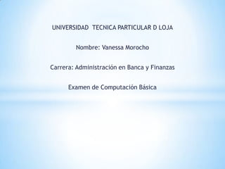 UNIVERSIDAD TECNICA PARTICULAR D LOJA


        Nombre: Vanessa Morocho


Carrera: Administración en Banca y Finanzas


      Examen de Computación Básica
 